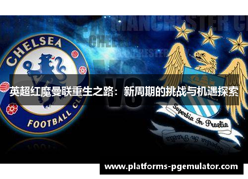 英超红魔曼联重生之路：新周期的挑战与机遇探索
