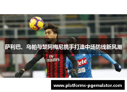 萨利巴、乌帕与楚阿梅尼携手打造中场防线新风潮